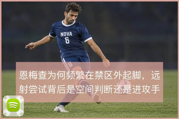 恩梅查为何频繁在禁区外起脚，远射尝试背后是空间判断还是进攻手段的补充