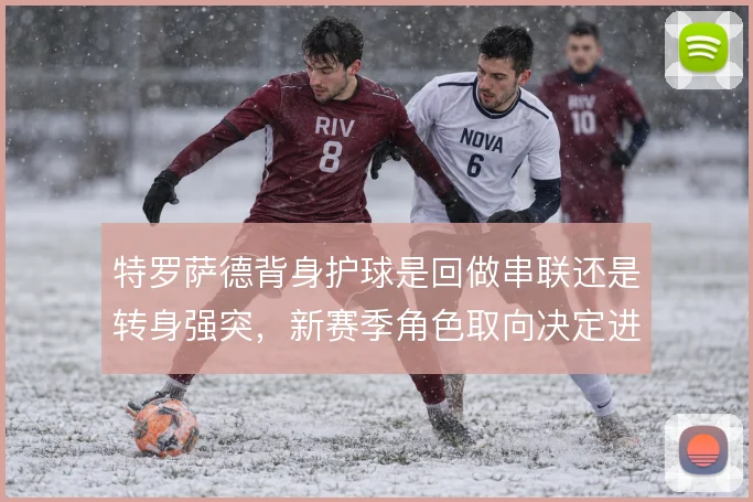 特罗萨德背身护球是回做串联还是转身强突，新赛季角色取向决定进攻层次