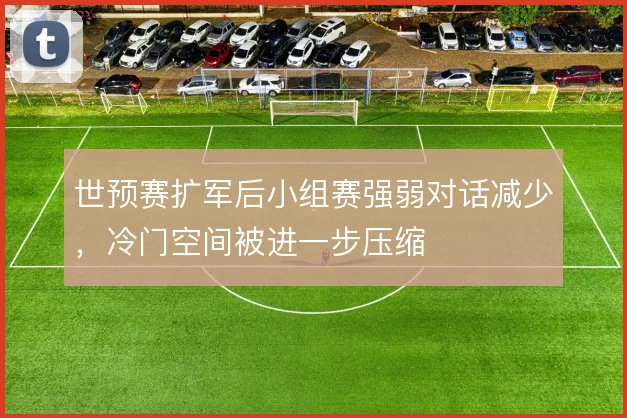 世预赛扩军后小组赛强弱对话减少，冷门空间被进一步压缩