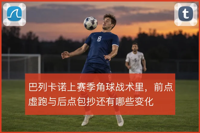 巴列卡诺上赛季角球战术里，前点虚跑与后点包抄还有哪些变化