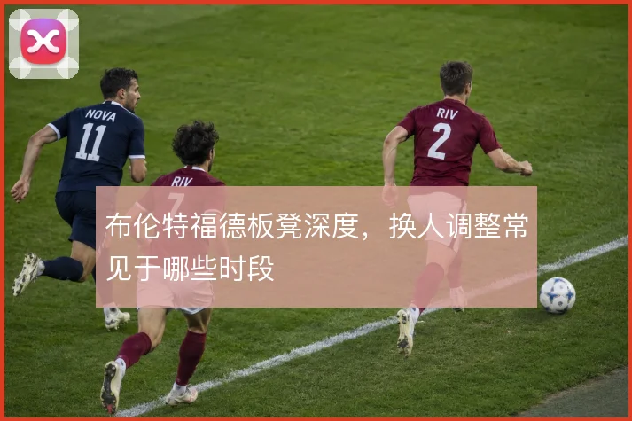 布伦特福德板凳深度，换人调整常见于哪些时段