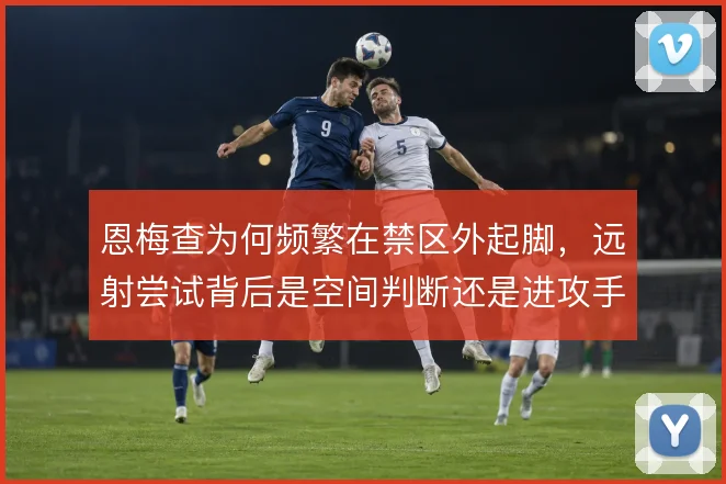 恩梅查为何频繁在禁区外起脚，远射尝试背后是空间判断还是进攻手段的补充