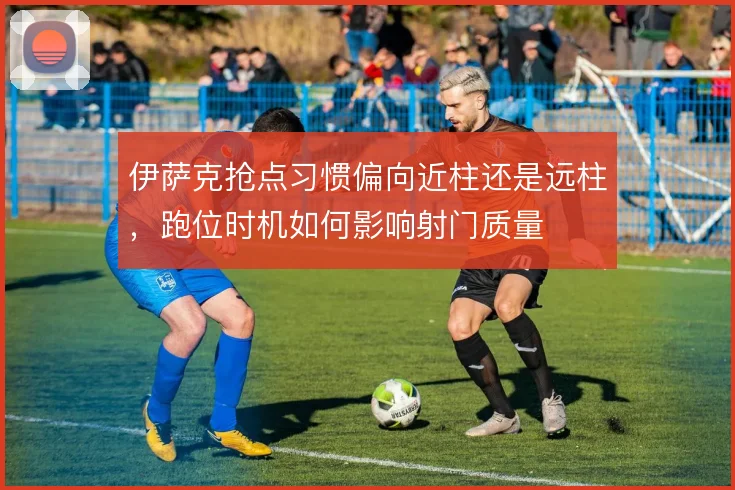 伊萨克抢点习惯偏向近柱还是远柱，跑位时机如何影响射门质量