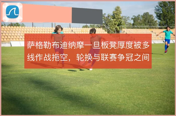 萨格勒布迪纳摩一旦板凳厚度被多线作战拖空,轮换与联赛争冠之间如何取舍