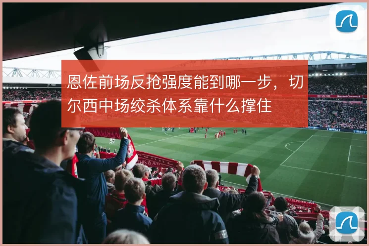 恩佐前场反抢强度能到哪一步，切尔西中场绞杀体系靠什么撑住