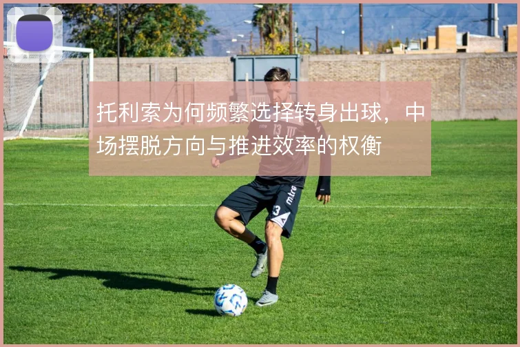 托利索为何频繁选择转身出球,中场摆脱方向与推进效率的权衡