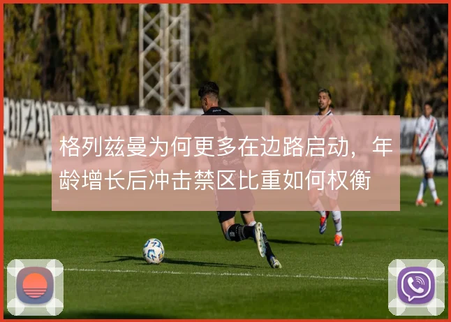 格列兹曼为何更多在边路启动，年龄增长后冲击禁区比重如何权衡