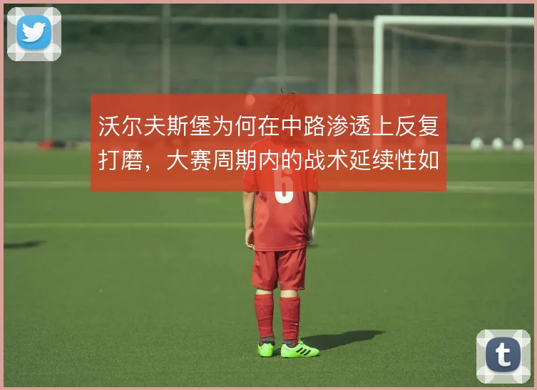 沃尔夫斯堡为何在中路渗透上反复打磨，大赛周期内的战术延续性如何体现
