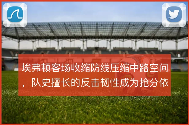 埃弗顿客场收缩防线压缩中路空间，队史擅长的反击韧性成为抢分依托