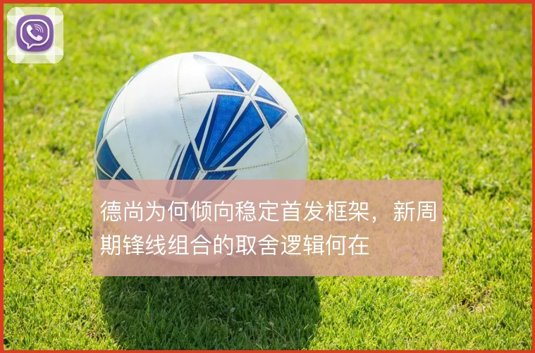 德尚为何倾向稳定首发框架，新周期锋线组合的取舍逻辑何在