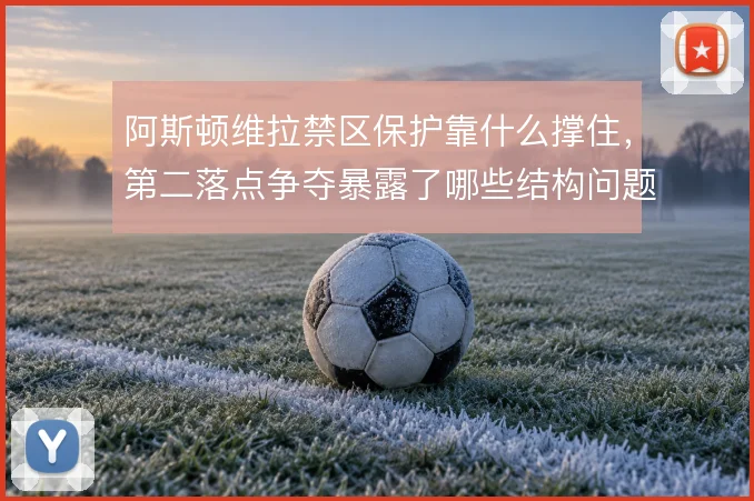 阿斯顿维拉禁区保护靠什么撑住,第二落点争夺暴露了哪些结构问题
