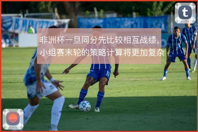 非洲杯一旦同分先比较相互战绩，小组赛末轮的策略计算将更加复杂