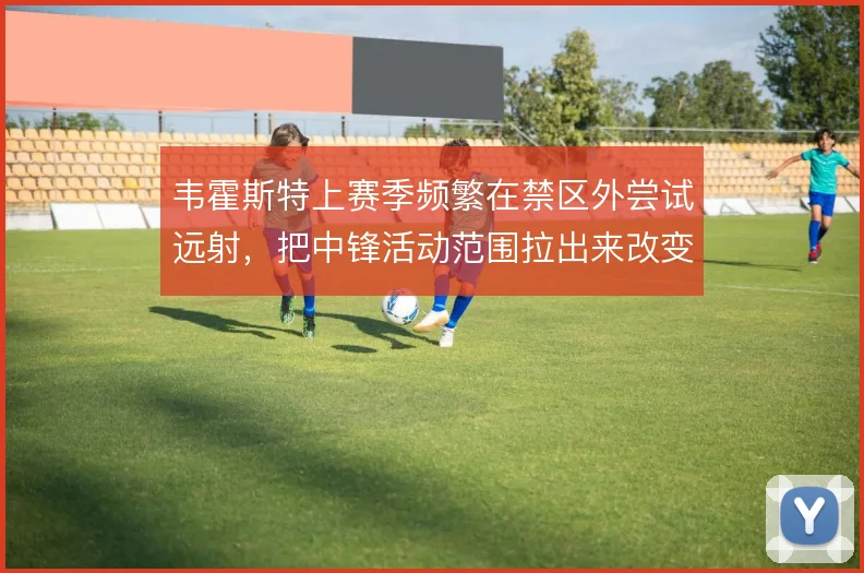 韦霍斯特上赛季频繁在禁区外尝试远射，把中锋活动范围拉出来改变进攻层次