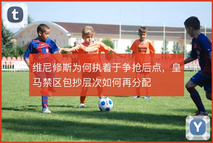 维尼修斯为何执着于争抢后点，皇马禁区包抄层次如何再分配