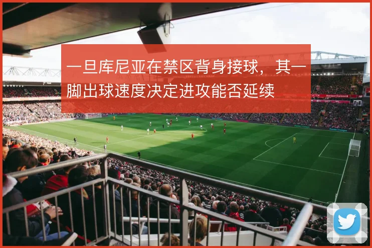 一旦库尼亚在禁区背身接球，其一脚出球速度决定进攻能否延续