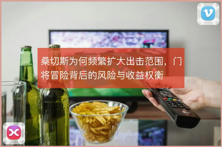 桑切斯为何频繁扩大出击范围，门将冒险背后的风险与收益权衡