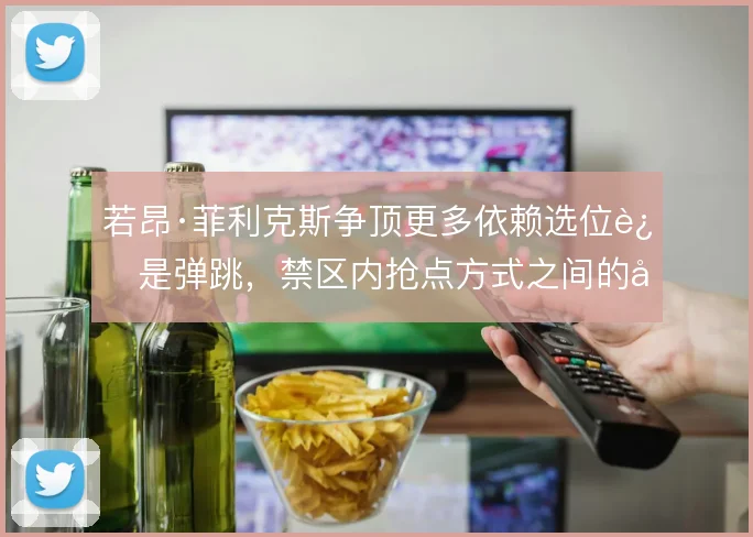 若昂·菲利克斯争顶更多依赖选位还是弹跳，禁区内抢点方式之间的取舍