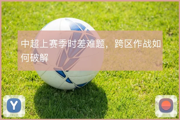 中超上赛季时差难题，跨区作战如何破解