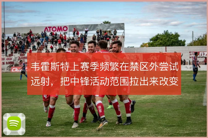 韦霍斯特上赛季频繁在禁区外尝试远射,把中锋活动范围拉出来改变进攻层次