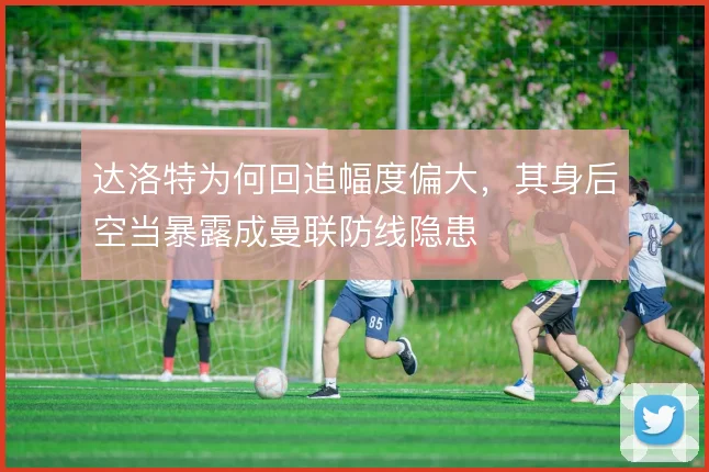 达洛特为何回追幅度偏大，其身后空当暴露成曼联防线隐患