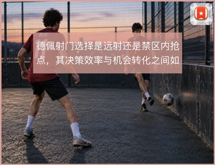 德佩射门选择是远射还是禁区内抢点，其决策效率与机会转化之间如何取舍