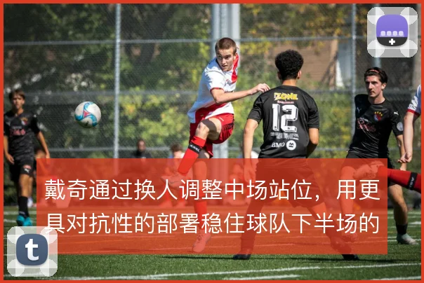 戴奇通过换人调整中场站位，用更具对抗性的部署稳住球队下半场的防守节奏