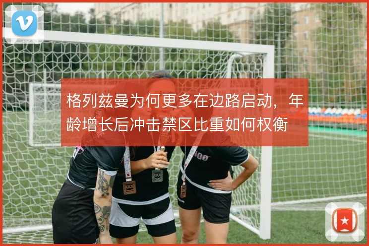 格列兹曼为何更多在边路启动，年龄增长后冲击禁区比重如何权衡