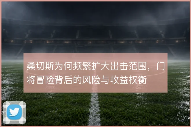 桑切斯为何频繁扩大出击范围，门将冒险背后的风险与收益权衡