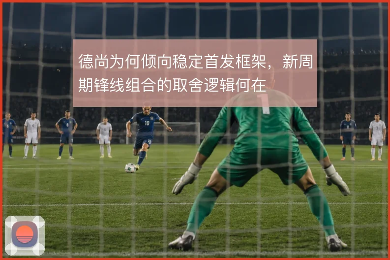 德尚为何倾向稳定首发框架，新周期锋线组合的取舍逻辑何在