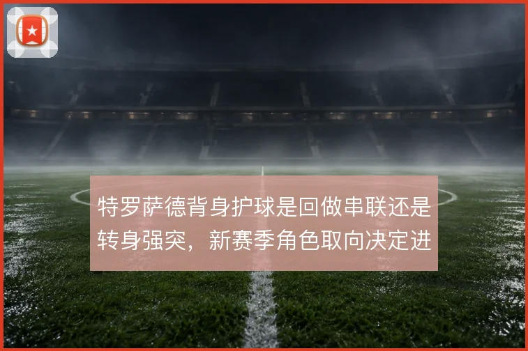 特罗萨德背身护球是回做串联还是转身强突，新赛季角色取向决定进攻层次