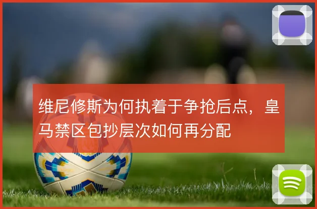 维尼修斯为何执着于争抢后点，皇马禁区包抄层次如何再分配
