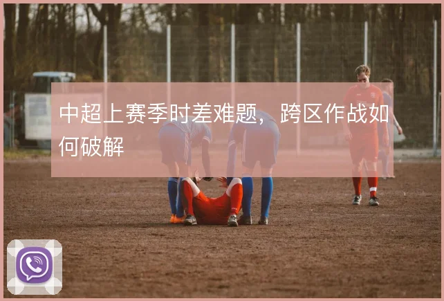 中超上赛季时差难题，跨区作战如何破解
